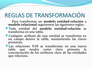 REGLAS DE TRANSFORMACIÓN
Para transformar un modelo entidad-relación a
modelo relacional seguiremos las siguientes reglas:
Toda entidad del modelo entidad-relación se
transforma en una tabla.
Cualquier atributo de una entidad se transforma en
un campo dentro la tabla, manteniendo las claves
primarias.
Las relaciones N:M se transforman en una nueva
tabla que tendrá como clave primaria la
concatenación de los atributos clave de las entidades
que relaciona.
 