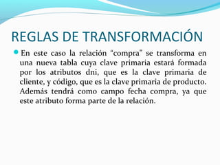 REGLAS DE TRANSFORMACIÓN
En este caso la relación “compra” se transforma en
una nueva tabla cuya clave primaria estará formada
por los atributos dni, que es la clave primaria de
cliente, y código, que es la clave primaria de producto.
Además tendrá como campo fecha compra, ya que
este atributo forma parte de la relación.
 