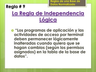 Reglas de una Base de
                        Datos Normalizada
Regla # 9
  La Regla de Independencia
            Lógica
      “Los programas de aplicación y las
      actividades de acceso por terminal
      deben permanecer lógicamente
      inalteradas cuando quiera que se
      hagan cambios (según los permisos
      asignados) en la tabla de la base de
      datos”.
 