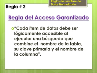 Reglas de una Base de
                    Datos Normalizada
Regla # 2

 Regla del Acceso Garantizado
  “Cada  ítem de datos debe ser
   lógicamente accesible al
   ejecutar una búsqueda que
   combine el nombre de la tabla,
   su clave primaria y el nombre de
   la columna”.
 