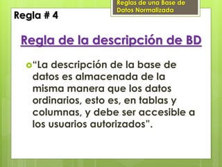 Reglas de una Base de
                   Datos Normalizada
Regla # 4

 Regla de la descripción de BD
  “La descripción de la base de
   datos es almacenada de la
   misma manera que los datos
   ordinarios, esto es, en tablas y
   columnas, y debe ser accesible a
   los usuarios autorizados”.
 