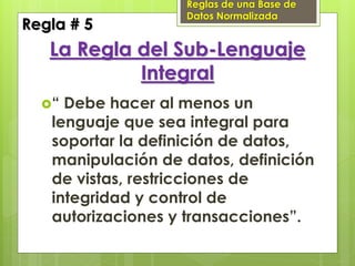 Reglas de una Base de
                   Datos Normalizada
Regla # 5
   La Regla del Sub-Lenguaje
            Integral
  “ Debe hacer al menos un
   lenguaje que sea integral para
   soportar la definición de datos,
   manipulación de datos, definición
   de vistas, restricciones de
   integridad y control de
   autorizaciones y transacciones”.
 