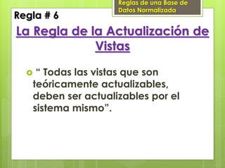 Reglas de una Base de
                    Datos Normalizada
Regla # 6
La Regla de la Actualización de
             Vistas

   “ Todas las vistas que son
   teóricamente actualizables,
   deben ser actualizables por el
   sistema mismo”.
 
