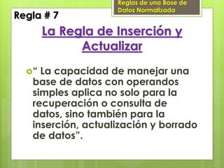 Reglas de una Base de
                    Datos Normalizada
Regla # 7
       La Regla de Inserción y
             Actualizar
  “ La capacidad de manejar una
   base de datos con operandos
   simples aplica no solo para la
   recuperación o consulta de
   datos, sino también para la
   inserción, actualización y borrado
   de datos”.
 