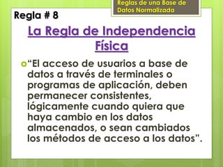 Reglas de una Base de
                   Datos Normalizada
Regla # 8
  La Regla de Independencia
             Física
 “El acceso de usuarios a base de
  datos a través de terminales o
  programas de aplicación, deben
  permanecer consistentes,
  lógicamente cuando quiera que
  haya cambio en los datos
  almacenados, o sean cambiados
  los métodos de acceso a los datos”.
 