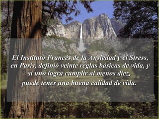 El Instituto Francés de la Ansiedad y el Stress, en París, definió veinte reglas básicas de vida, y si uno logra cumplir al menos diez,  puede tener una buena calidad de vida.   