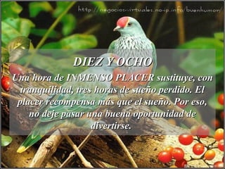 DIEZ Y OCHODIEZ Y OCHO
Una hora de INMENSO PLACER sustituye, conUna hora de INMENSO PLACER sustituye, con
tranquilidad, tres horas de sueño perdido. Eltranquilidad, tres horas de sueño perdido. El
placer recompensa más que el sueño. Por eso,placer recompensa más que el sueño. Por eso,
no deje pasar una buena oportunidad deno deje pasar una buena oportunidad de
divertirse.divertirse.
 