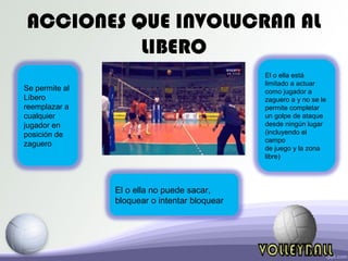 ACCIONES QUE INVOLUCRAN AL
LIBERO
Se permite al
Líbero
reemplazar a
cualquier
jugador en
posición de
zaguero
El o ella está
limitado a actuar
como jugador a
zaguero a y no se le
permite completar
un golpe de ataque
desde ningún lugar
(incluyendo el
campo
de juego y la zona
libre)
El o ella no puede sacar,
bloquear o intentar bloquear
 