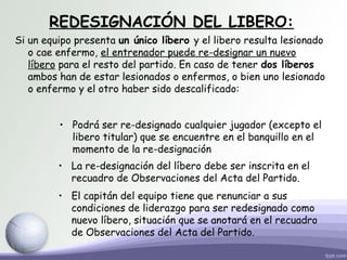 REDESIGNACIÓN DEL LIBERO:
Si un equipo presenta un único líbero y el libero resulta lesionado
o cae enfermo, el entrenador puede re-designar un nuevo
líbero para el resto del partido. En caso de tener dos líberos
ambos han de estar lesionados o enfermos, o bien uno lesionado
o enfermo y el otro haber sido descalificado:
• Podrá ser re-designado cualquier jugador (excepto el
libero titular) que se encuentre en el banquillo en el
momento de la re-designación
• La re-designación del líbero debe ser inscrita en el
recuadro de Observaciones del Acta del Partido.
• El capitán del equipo tiene que renunciar a sus
condiciones de liderazgo para ser redesignado como
nuevo líbero, situación que se anotará en el recuadro
de Observaciones del Acta del Partido.
 