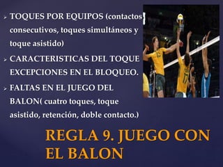  TOQUES POR EQUIPOS (contactos
consecutivos, toques simultáneos y
toque asistido)
 CARACTERISTICAS DEL TOQUE
EXCEPCIONES EN EL BLOQUEO.
 FALTAS EN EL JUEGO DEL
BALON( cuatro toques, toque
asistido, retención, doble contacto.)
REGLA 9. JUEGO CON
EL BALON
 