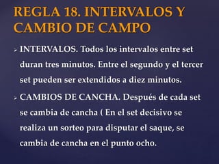  INTERVALOS. Todos los intervalos entre set
duran tres minutos. Entre el segundo y el tercer
set pueden ser extendidos a diez minutos.
 CAMBIOS DE CANCHA. Después de cada set
se cambia de cancha ( En el set decisivo se
realiza un sorteo para disputar el saque, se
cambia de cancha en el punto ocho.
REGLA 18. INTERVALOS Y
CAMBIO DE CAMPO
 