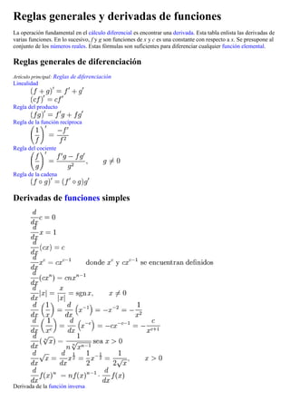 Reglas generales y derivadas de funciones
La operación fundamental en el cálculo diferencial es encontrar una derivada. Esta tabla enlista las derivadas de
varias funciones. En lo sucesivo, f y g son funciones de x y c es una constante con respecto a x. Se presupone al
conjunto de los números reales. Estas fórmulas son suficientes para diferenciar cualquier función elemental.
Reglas generales de diferenciación
Artículo principal: Reglas de diferenciación
Linealidad
Regla del producto
Regla de la función recíproca
Regla del cociente
Regla de la cadena
Derivadas de funciones simples
Derivada de la función inversa
 