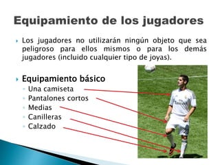  Los jugadores no utilizarán ningún objeto que sea
peligroso para ellos mismos o para los demás
jugadores (incluido cualquier tipo de joyas).
 Equipamiento básico
◦ Una camiseta
◦ Pantalones cortos
◦ Medias
◦ Canilleras
◦ Calzado
 