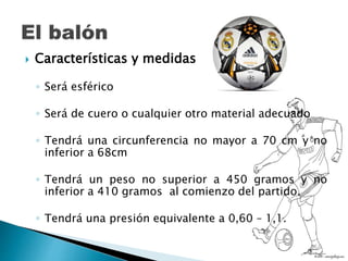  Características y medidas
◦ Será esférico
◦ Será de cuero o cualquier otro material adecuado
◦ Tendrá una circunferencia no mayor a 70 cm y no
inferior a 68cm
◦ Tendrá un peso no superior a 450 gramos y no
inferior a 410 gramos al comienzo del partido.
◦ Tendrá una presión equivalente a 0,60 – 1,1.
 