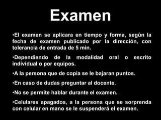 Examen
•El examen se aplicara en tiempo y forma, según la
fecha de examen publicado por la dirección, con
tolerancia de entrada de 5 min.
•Dependiendo de la modalidad oral o escrito
individual o por equipos.
•A la persona que de copia se le bajaran puntos.
•En caso de dudas preguntar al docente.
•No se permite hablar durante el examen.
•Celulares apagados, a la persona que se sorprenda
con celular en mano se le suspenderá el examen.
 