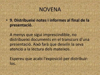 NOVENA
• 9. Distribueixi notes i informes al final de la
presentació.
A menys que sigui imprescindible, no
distribueixi documents en el transcurs d'una
presentació. Això farà que desviïn la seva
atenció a la lectura dels mateixos.

Espereu que acabi l'exposició per distribuirlos.

 
