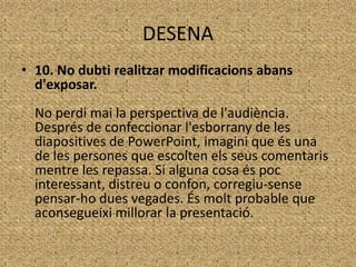DESENA
• 10. No dubti realitzar modificacions abans
d'exposar.
No perdi mai la perspectiva de l'audiència.
Després de confeccionar l'esborrany de les
diapositives de PowerPoint, imagini que és una
de les persones que escolten els seus comentaris
mentre les repassa. Si alguna cosa és poc
interessant, distreu o confon, corregiu-sense
pensar-ho dues vegades. És molt probable que
aconsegueixi millorar la presentació.

 