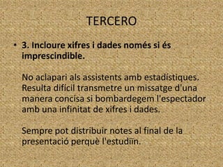 TERCERO
• 3. Incloure xifres i dades només si és
imprescindible.
No aclapari als assistents amb estadístiques.
Resulta difícil transmetre un missatge d'una
manera concisa si bombardegem l'espectador
amb una infinitat de xifres i dades.

Sempre pot distribuir notes al final de la
presentació perquè l'estudiïn.

 