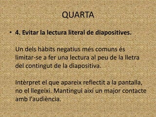 QUARTA
• 4. Evitar la lectura literal de diapositives.
Un dels hàbits negatius més comuns és
limitar-se a fer una lectura al peu de la lletra
del contingut de la diapositiva.
Intèrpret el que apareix reflectit a la pantalla,
no el llegeixi. Mantingui així un major contacte
amb l'audiència.

 