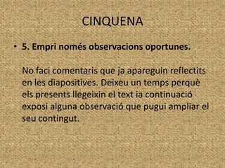 CINQUENA
• 5. Empri només observacions oportunes.
No faci comentaris que ja apareguin reflectits
en les diapositives. Deixeu un temps perquè
els presents llegeixin el text ia continuació
exposi alguna observació que pugui ampliar el
seu contingut.

 