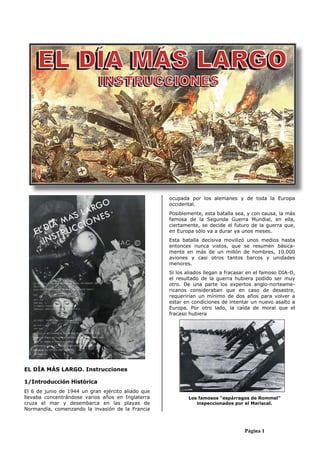 Página 1
EL DÍA MÁS LARGO. Instrucciones
1/Introducción Histórica
El 6 de junio de 1944 un gran ejército aliado que
llevaba concentrándose varios años en Inglaterra
cruza el mar y desembarca en las playas de
Normandía, comenzando la invasión de la Francia
ocupada por los alemanes y de toda la Europa
occidental.
Posiblemente, esta batalla sea, y con causa, la más
famosa de la Segunda Guerra Mundial, en ella,
ciertamente, se decide el futuro de la guerra que,
en Europa sólo va a durar ya unos meses.
Esta batalla decisiva movilizó unos medios hasta
entonces nunca vistos, que se resumen básica-
mente en más de un millón de hombres, 10.000
aviones y casi otros tantos barcos y unidades
menores.
Si los aliados llegan a fracasar en el famoso DIA-D,
el resultado de la guerra hubiera podido ser muy
otro. De una parte los expertos anglo-norteame-
ricanos consideraban que en caso de desastre,
requerirían un mínimo de dos años para volver a
estar en condiciones de intentar un nuevo asalto a
Europa. Por otro lado, la caída de moral que el
fracaso hubiera
Los famosos “espárragos de Rommel”
inspeccionados por el Mariscal.
 