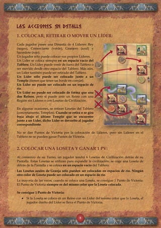 5
Las Acciones en Detalle
1. COLOCAR, RETIRAR O MOVER UN LÍDER:
Cada jugador posee una Dinastía de 4 Líderes: Rey
(negro), Comerciante (verde), Granjero (azul) y
Sacerdote (rojo).
Un jugador sólo puede colocar sus propios Líderes.
Un Líder se coloca siempre en un espacio vacío del
Tablero. Un Líder puede venir de fuera del Tablero o
ser movido desde otro espacio del Tablero. Más aún,
un Líder también puede ser retirado del Tablero.
Un Líder sólo puede ser colocado junto a un
Templo (tienen que tener un borde en común).
Un Líder no puede ser colocado en un espacio de
río.
Un Líder no puede ser colocado de forma que una
dos Reinos, pero sí puede unir un Reino con una
Región sin Líderes o con Losetas de Civilización.
En algunas ocasiones, se retiran Losetas del Tablero
(concretamente, Templos). Cuando se retira o se gira
boca abajo el último Templo que se encuentre
junto a un Líder, dicho Líder es devuelto al jugador
correspondiente.
No se dan Puntos de Victoria por la colocación de Líderes, pero sin Líderes en el
Tablero no se pueden ganar Puntos de Victoria.
2. COLOCAR UNA LOSETA Y GANAR 1 PV:
Al comienzo de su Turno, un jugador tendrá 6 Losetas de Civilización detrás de su
Pantalla. Estas Losetas se utilizan para expandir la civilización: se coge una Loseta de
detrás de la Pantalla y se coloca en un espacio vacío del Tablero.
Las Losetas azules de Granja sólo pueden ser colocadas en espacios de río. Ningún
otro color de Loseta puede ser colocado en un espacio de río.
La mayoría de las veces, cuando se coloca una Loseta, se consigue 1 Punto de Victoria.
El Punto de Victoria siempre es del mismo color que la Loseta colocada.
Se consigue 1 Punto de Victoria:
Si la Loseta se coloca en un Reino con un Líder del mismo color que la Loseta, el
jugador dueño del Líder se lleva el Punto de Victoria.
 
