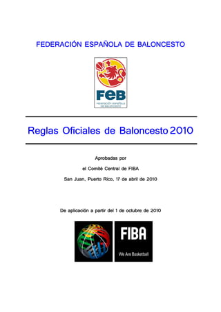 FEDERACIÓN ESPAÑOLA DE BALONCESTO




                               2010
Reglas Oficiales de Baloncesto 2010

                      Aprobadas por
                el Comité Central de FIBA
                        Rico,                2010
       San Juan, Puerto Rico, 17 de abril de 2010




         aplicación                              2010
      De aplicación a partir del 1 de octubre de 2010
 