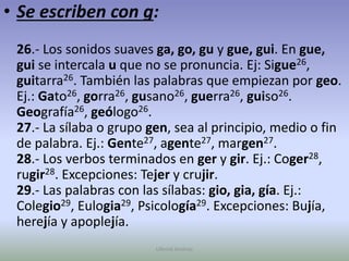 Se escriben con g:26.- Los sonidos suaves ga, go, gu y gue, gui. En gue, gui se intercala u que no se pronuncia. Ej: Sigue26, guitarra26. También las palabras que empiezan por geo. Ej.: Gato26, gorra26, gusano26, guerra26, guiso26. Geografía26, geólogo26.27.- La sílaba o grupo gen, sea al principio, medio o fin de palabra. Ej.: Gente27, agente27, margen27.28.- Los verbos terminados en ger y gir. Ej.: Coger28, rugir28. Excepciones: Tejer y crujir.29.- Las palabras con las sílabas: gio, gia, gía. Ej.: Colegio29, Eulogia29, Psicología29. Excepciones: Bujía, herejía y apoplejía.Ullenid Jiménez 