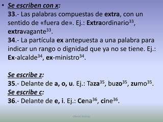 Se escriben con x:33.- Las palabras compuestas de extra, con un sentido de «fuera de». Ej.: Extraordinario33, extravagante33.34.- La partícula ex antepuesta a una palabra para indicar un rango o dignidad que ya no se tiene. Ej.: Ex-alcalde34, ex-ministro34.Se escribe z:35.- Delante de a, o, u. Ej.: Taza35, buzo35, zumo35.Se escribe c:36.- Delante de e, i. Ej.: Cena36, cine36.Ullenid Jiménez 