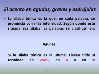 El acento en agudas, graves y esdrújulasLa sílaba tónica es la que, en cada palabra, se pronuncia con más intensidad. Según donde esté situada esa sílaba las palabras se clasifican en:             Agudas    Si la sílaba tónica es la última. Llevan tilde si terminan en vocal, en n o en s:Ullenid Jiménez 