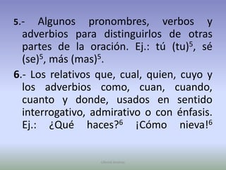 5.- Algunos pronombres, verbos y adverbios para distinguirlos de otras partes de la oración. Ej.: tú (tu)5, sé (se)5, más (mas)5. 6.- Los relativos que, cual, quien, cuyo y los adverbios como, cuan, cuando, cuanto y donde, usados en sentido interrogativo, admirativo o con énfasis. Ej.: ¿Qué haces?6 ¡Cómo nieva!6Ullenid Jiménez 