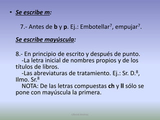 Se escribe m:   7.- Antes de b y p. Ej.: Embotellar7, empujar7.Se escribe mayúscula:8.- En principio de escrito y después de punto.    -La letra inicial de nombres propios y de los títulos de libros.    -Las abreviaturas de tratamiento. Ej.: Sr. D.8, Ilmo. Sr.8    NOTA: De las letras compuestas ch y ll sólo se pone con mayúscula la primera.Ullenid Jiménez 