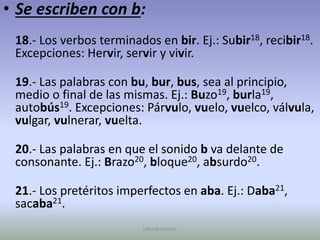 Se escriben con b:18.- Los verbos terminados en bir. Ej.: Subir18, recibir18. Excepciones: Hervir, servir y vivir.19.- Las palabras con bu, bur, bus, sea al principio, medio o final de las mismas. Ej.: Buzo19, burla19, autobús19. Excepciones: Párvulo, vuelo, vuelco, válvula, vulgar, vulnerar, vuelta.20.- Las palabras en que el sonido b va delante de consonante. Ej.: Brazo20, bloque20, absurdo20.21.- Los pretéritos imperfectos en aba. Ej.: Daba21, sacaba21.Ullenid Jiménez 