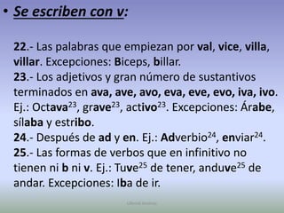 Se escriben con v:22.- Las palabras que empiezan por val, vice, villa, villar. Excepciones: Biceps, billar.23.- Los adjetivos y gran número de sustantivos terminados en ava, ave, avo, eva, eve, evo, iva, ivo. Ej.: Octava23, grave23, activo23. Excepciones: Árabe, sílaba y estribo.24.- Después de ad y en. Ej.: Adverbio24, enviar24.25.- Las formas de verbos que en infinitivo no tienen ni b ni v. Ej.: Tuve25 de tener, anduve25 de andar. Excepciones: Iba de ir.Ullenid Jiménez 