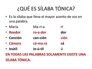 ¿QUÉ ES SÍLABA TÓNICA?
• Es la sílaba que lleva el mayor acento de voz en
  una palabra.
• María            Ma-rí-a           rí
• Roedor           ro-e-dor          dor
• Canción          can-ción          ción
• Cámara           cá-ma-ra          cá
• Inútil           in-ú-til          ú
EN TODAS LAS PALABRAS SOLAMENTE EXISTE UNA
SÍLABA TÓNICA.
 