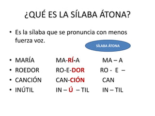 ¿QUÉ ES LA SÍLABA ÁTONA?
• Es la sílaba que se pronuncia con menos
  fuerza voz.
                               SÍLABA ÁTONA


•   MARÍA       MA-RÍ-A           MA – A
•   ROEDOR      RO-E-DOR         RO - E –
•   CANCIÓN     CAN-CIÓN          CAN
•   INÚTIL      IN – Ú – TIL      IN – TIL
 