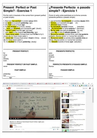 Present
Present Perfect
Perfect or
or Past
Past
Simple? - Exercise 1
Simple? - Exercise 1
Put the verb in brackets in the correct form (present perfect
Put the verb in brackets in the correct form (present perfect
or past simple).
or past simple).
1. that man
1. that man has worked
has worked in London
in London since
since 2003.
2003.
2. we
2. we went
went to a concert
to a concert yesterday
yesterday. (go).
. (go).
3. she
3. she had
had lunch 2 hours
lunch 2 hours ago
ago.
.
4. he
4. he has studied
has studied for 2 hours. (study).
for 2 hours. (study).
5. ¿
5. ¿ have
have you
you finished
finished your homework
your homework yet
yet?. (finish).
?. (finish).
6. I
6. I haven’t seen
haven’t seen that film
that film yet
yet. (not see).
. (not see).
7. John
7. John went
went to the cinema
to the cinema last Saturday
last Saturday. (go).
. (go).
8. I
8. I have never eaten
have never eaten Chinese food, but
Chinese food, but I’d
I’d like
like to try it.
to try it.
(never ate /or /have never eaten ).
(never ate /or /have never eaten ).
9. I
9. I never ate
never ate Chinese food when I
Chinese food when I lived
lived in
in China.
China. (never
(never
ate /or /have never eaten ).
ate /or /have never eaten ).
10. he
10. he studied
studied for 2 hours
for 2 hours yesterday
yesterday. (study)
. (study)
+++++++++++++++++++++++++++++++++++++++++++++
+++++++++++++++++++++++++++++++++++++++++++++
PRESENT PERFECT:
PRESENT PERFECT:
for
for
since
since
yet
yet
already
already
even
even
PRESENT PERFECT OR PAST SIMPLE:
PRESENT PERFECT OR PAST SIMPLE:
never
never
PAST SIMPLE:
PAST SIMPLE:
yesterday
yesterday
last __________
last __________
______ ago
______ ago
¿Presente
¿Presente Perfecto
Perfecto o
o pasado
pasado
simple? - Ejercicio 1
simple? - Ejercicio 1
Poner el verbo entre paréntesis en la forma correcta
Poner el verbo entre paréntesis en la forma correcta
(presente perfecto o pasado simple).
(presente perfecto o pasado simple).
1. que el hombre
1. que el hombre ha trabajado
ha trabajado en Londres
en Londres desde
desde 2003.
2003.
2.
2. fuimos
fuimos a un concierto de
a un concierto de ayer
ayer. (ir).
. (ir).
3.
3. almorzó
almorzó hace
hace 2 horas.
2 horas.
4.
4. ha estudiado
ha estudiado durante
durante 2
2 horas.
horas. (estudiar).
(estudiar).
5. ¿
5. ¿Ha terminado
Ha terminado su tarea
su tarea todavía
todavía ?. (terminar).
?. (terminar).
6.
6. No he visto
No he visto esa película
esa película todavía
todavía.
. (no
(no ver).
ver).
7. Juan
7. Juan fue
fue al cine el
al cine el sábado pasado
sábado pasado. (ir).
. (ir).
8.
8. Nunca he comido
Nunca he comido comida china, pero
comida china, pero me gustaría
me gustaría
probarlo. (Nunca comió / o / nunca han comido).
probarlo. (Nunca comió / o / nunca han comido).
9.
9. Nunca se comió
Nunca se comió la comida china
la comida china cuando vivía
cuando vivía en
en
China. (Nunca comió / o / nunca han comido).
China. (Nunca comió / o / nunca han comido).
10.
10. Estudió
Estudió durante 2 horas
durante 2 horas ayer
ayer. (estudiar)
. (estudiar)
+++++++++++++++++++++++++++++++++++++++++++++
+++++++++++++++++++++++++++++++++++++++++++++
PRESENTE PERFECTO:
PRESENTE PERFECTO:
para
para
ya que
ya que
todavía
todavía
ya
ya
incluso
incluso
PERFECTO PRESENTE O PASADO SIMPLE:
PERFECTO PRESENTE O PASADO SIMPLE:
Nunca
Nunca
PASADO SIMPLE:
PASADO SIMPLE:
ayer
ayer
último __________
último __________
hace ______
hace ______
 