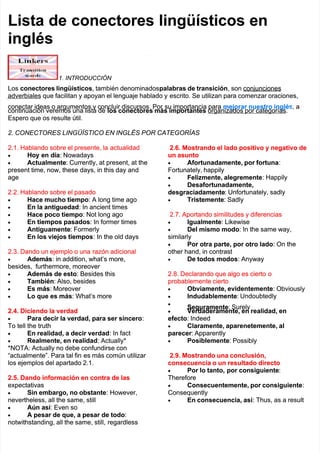 Lista de conectores lingüísticos en
Lista de conectores lingüísticos en
inglés
inglés
1. INTRODUCCIÓN
1. INTRODUCCIÓN
Los
Los conectores lingüísticos
conectores lingüísticos, también denominados
, también denominadospalabras de transición
palabras de transición, son conjunciones
, son conjunciones
adverbiales que facilitan y apoyan el lenguaje hablado y
adverbiales que facilitan y apoyan el lenguaje hablado y escrito. Se utilizan para comenzar oraciones,
escrito. Se utilizan para comenzar oraciones,
conectar ideas o argumentos y concluir discursos. Por
conectar ideas o argumentos y concluir discursos. Por su importancia para
su importancia para mejorar nuestro inglé
mejorar nuestro inglés
s,
, a
a
continuación veremos una lista de
continuación veremos una lista de los conectores más importantes
los conectores más importantes organizados por categorías.
organizados por categorías.
Espero que os resulte útil.
Espero que os resulte útil.
2. CONECTORES LINGÜÍSTICO EN INGLÉS POR CATEGORÍAS
2. CONECTORES LINGÜÍSTICO EN INGLÉS POR CATEGORÍAS
2.1. Hablando sobre el presente, la
2.1. Hablando sobre el presente, la actualidad
actualidad

 Hoy en día
Hoy en día: Nowadays
: Nowadays

 Actualmente
Actualmente: Currently, at present, at the
: Currently, at present, at the
present time, now, these days, in this day and
present time, now, these days, in this day and
age
age
2.2. Hablando sobre el pasado
2.2. Hablando sobre el pasado

 Hace mucho tiempo
Hace mucho tiempo: A long time ago
: A long time ago

 En la antiguedad
En la antiguedad: In ancient times
: In ancient times

 Hace poco tiempo
Hace poco tiempo: Not long ago
: Not long ago

 En tiempos pasados
En tiempos pasados: In former times
: In former times

 Antiguamente
Antiguamente: Formerly
: Formerly

 En los viejos tiempos
En los viejos tiempos: In the old days
: In the old days
2.3. Dando un ejemplo o una
2.3. Dando un ejemplo o una razón adicional
razón adicional

 Además
Además: in addition, what’s more,
: in addition, what’s more,
besides,
besides, furthermore,
furthermore, moreover
moreover

 Además de esto
Además de esto: Besides this
: Besides this

 También
También: Also, besides
: Also, besides

 Es más
Es más: Moreover
: Moreover

 Lo que es más
Lo que es más: What’s more
: What’s more
2.4. Diciendo la verdad
2.4. Diciendo la verdad

 Para decir la verdad, para ser sincero
Para decir la verdad, para ser sincero:
:
To tell the truth
To tell the truth

 En realidad, a decir verdad
En realidad, a decir verdad: In fact
: In fact

 Realmente, en realidad
Realmente, en realidad: Actually*
: Actually*
*NOTA: Actually no debe confundirse con
*NOTA: Actually no debe confundirse con
“actualmente”. Para tal fin
“actualmente”. Para tal fin es más común utilizar
es más común utilizar
los ejemplos del apartado 2.1.
los ejemplos del apartado 2.1.
2.5. Dando información en contra de las
2.5. Dando información en contra de las
expectativas
expectativas

 Sin embargo, no obstante
Sin embargo, no obstante: However,
: However,
nevertheless, all the same, still
nevertheless, all the same, still

 Aún así
Aún así: Even so
: Even so

 A pesar de que, a pesar de todo
A pesar de que, a pesar de todo:
:
notwithstanding, all the same, still,
notwithstanding, all the same, still, regardless
regardless
2.6. Mostrando el lado positivo y negativo de
2.6. Mostrando el lado positivo y negativo de
un asunto
un asunto

 Afortunadamente, por fortuna
Afortunadamente, por fortuna:
:
Fortunately, happily
Fortunately, happily

 Felizmente, alegremente
Felizmente, alegremente: Happily
: Happily

 Desafortunadamente,
Desafortunadamente,
desgraciadamente
desgraciadamente: Unfortunately, sadly
: Unfortunately, sadly

 Tristemente
Tristemente: Sadly
: Sadly
2.7. Aportando similitudes y diferencias
2.7. Aportando similitudes y diferencias

 Igualmente
Igualmente: Likewise
: Likewise

 Del mismo modo
Del mismo modo: In the same way,
: In the same way,
similarly
similarly

 Por otra parte, por otro lado
Por otra parte, por otro lado: On the
: On the
other hand, in contrast
other hand, in contrast

 De todos modos
De todos modos: Anyway
: Anyway
2.8. Declarando que algo es cierto
2.8. Declarando que algo es cierto o
o
probablemente cierto
probablemente cierto

 Obviamente, evidentemente
Obviamente, evidentemente: Obviously
: Obviously

 Indudablemente
Indudablemente: Undoubtedly
: Undoubtedly


Seguramente
Seguramente: Surely
: Surely

 Verdaderamente, en realidad, en
Verdaderamente, en realidad, en
efecto
efecto: Indeed
: Indeed

 Claramente, aparenetemente, al
Claramente, aparenetemente, al
parecer
parecer: Apparently
: Apparently

 Posiblemente
Posiblemente: Possibly
: Possibly
2.9. Mostrando una conclusión,
2.9. Mostrando una conclusión,
consecuencia o un resultado directo
consecuencia o un resultado directo

 Por lo tanto,
Por lo tanto, por consiguiente
por consiguiente:
:
Therefore
Therefore

 Consecuentemente, por consiguiente
Consecuentemente, por consiguiente:
:
Consequently
Consequently

 En consecuencia, así
En consecuencia, así: Thus, as a result
: Thus, as a result
 