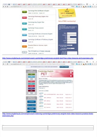 http://www.engl
http://www.englishaula.com/en
ishaula.com/en/pet-exam-cambrid
/pet-exam-cambridge-preliminary
ge-preliminary-english-test-free
-english-test-free-video-lesson
-video-lessons-and-exerci
s-and-exercises.php
ses.php
http://www.engl
http://www.englishaula.com/en
ishaula.com/en/pet-exam-listenin
/pet-exam-listening-cambridge-pre
g-cambridge-preliminary-e
liminary-english-test-vid
nglish-test-video-lessons-prac
eo-lessons-practice-tests-
tice-tests-
exercises.php
exercises.php
..
..
 