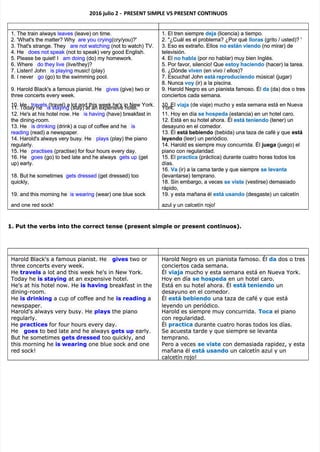 2016 julio 2 -
2016 julio 2 - PRESENT SIMP
PRESENT SIMPLE VS PRESENT CON
LE VS PRESENT CONTINUOS
TINUOS
1. The train always
1. The train always leaves
leaves (leave) on time.
(leave) on time.
2. 'What's the matter? Why
2. 'What's the matter? Why are you crying
are you crying(cry/you)?'
(cry/you)?'
3. That's strange. They
3. That's strange. They are not watching
are not watching (not to watch) TV.
(not to watch) TV.
4. He
4. He does not speak
does not speak (not to speak) very good English.
(not to speak) very good English.
5. Please be quiet! I
5. Please be quiet! I am doing
am doing (do) my homework.
(do) my homework.
6. Where
6. Where do they live
do they live (live/they)?
(live/they)?
7. Listen! John
7. Listen! John is playing
is playing music! (play)
music! (play)
8. I never
8. I never go
go (go) to the swimming pool.
(go) to the swimming pool.
9. Harold Black's a famous pianist. He
9. Harold Black's a famous pianist. He gives
gives (give) two or
(give) two or
three concerts every week.
three concerts every week.
10. He
10. He travels
travels (travel) a lot and this week he's in New York.
(travel) a lot and this week he's in New York.
11. Today he
11. Today he is staying
is staying (stay) at an expensive hotel.
(stay) at an expensive hotel.
12. He's at his hotel now. He
12. He's at his hotel now. He is having
is having (have) breakfast in
(have) breakfast in
the dining-room.
the dining-room.
13. He
13. He is drinking
is drinking (drink) a cup of coffee and he
(drink) a cup of coffee and he is
is
reading
reading (read) a newspaper.
(read) a newspaper.
14. Harold's always very busy. He
14. Harold's always very busy. He plays
plays (play) the piano
(play) the piano
regularly.
regularly.
15. He
15. He practises
practises (practise) for four hours every day.
(practise) for four hours every day.
16. He
16. He goes
goes (go) to bed late and he always
(go) to bed late and he always gets up
gets up (get
(get
up) early.
up) early.
18. But he sometimes
18. But he sometimes gets dressed
gets dressed (get dressed) too
(get dressed) too
quickly,
quickly,
19. and this morning he
19. and this morning he is wearing
is wearing (wear) one blue sock
(wear) one blue sock
and one red sock!
and one red sock!
1. El tren siempre
1. El tren siempre deja
deja (licencia) a tiempo.
(licencia) a tiempo.
2. "¿Cuál es el problema? ¿Por qué
2. "¿Cuál es el problema? ¿Por qué lloras
lloras (grito / usted)? '
(grito / usted)? '
3. Eso es extraño. Ellos
3. Eso es extraño. Ellos no están viendo
no están viendo (no mirar) de
(no mirar) de
televisión.
televisión.
4. El
4. El no habla
no habla (por no hablar) muy bien Inglés.
(por no hablar) muy bien Inglés.
5. Por favor, silencio! Que
5. Por favor, silencio! Que estoy haciendo
estoy haciendo (hacer) la tarea.
(hacer) la tarea.
6. ¿Dónde
6. ¿Dónde viven
viven (en vivo / ellos)?
(en vivo / ellos)?
7. Escucha! John
7. Escucha! John está reproduciendo
está reproduciendo música! (jugar)
música! (jugar)
8. Nunca
8. Nunca voy
voy (ir) a la piscina.
(ir) a la piscina.
9. Harold Negro es un pianista famoso. Él
9. Harold Negro es un pianista famoso. Él da
da (da) dos o tres
(da) dos o tres
conciertos cada semana.
conciertos cada semana.
10. El
10. El viaja
viaja (de viaje) mucho y esta semana está en Nueva
(de viaje) mucho y esta semana está en Nueva
York.
York.
11. Hoy en día
11. Hoy en día se hospeda
se hospeda (estancia) en un hotel caro.
(estancia) en un hotel caro.
12. Está en su hotel ahora.
12. Está en su hotel ahora. Él
Él está teniendo
está teniendo (tener) un
(tener) un
desayuno en el comedor.
desayuno en el comedor.
13. Él
13. Él está bebiendo
está bebiendo (bebida) una taza de café y que
(bebida) una taza de café y que está
está
leyendo
leyendo (leer) un periódico.
(leer) un periódico.
14. Harold es siempre muy concurrida. Él
14. Harold es siempre muy concurrida. Él juega
juega (juego) el
(juego) el
piano con regularidad.
piano con regularidad.
15. El
15. El practica
practica (práctica) durante cuatro horas todos los
(práctica) durante cuatro horas todos los
días.
días.
16.
16. Va
Va (ir) a la cama tarde y que siempre
(ir) a la cama tarde y que siempre se levanta
se levanta
(levantarse) temprano.
(levantarse) temprano.
18. Sin embargo, a veces
18. Sin embargo, a veces se viste
se viste (vestirse) demasiado
(vestirse) demasiado
rápido,
rápido,
19. y esta mañana él
19. y esta mañana él está usando
está usando (desgaste) un calcetín
(desgaste) un calcetín
azul y un calcetín rojo!
azul y un calcetín rojo!
1. Put the verbs into the correct tense (present simple or present continuos).
1. Put the verbs into the correct tense (present simple or present continuos).
Harold Black's a famous pianist. He
Harold Black's a famous pianist. He gives
gives two or
two or
three concerts every week.
three concerts every week.
He
He travels
travels a lot and this week he's in New York.
a lot and this week he's in New York.
Today he
Today he is staying
is staying at an expensive hotel.
at an expensive hotel.
He's at his hotel now. He
He's at his hotel now. He is having
is having breakfast in the
breakfast in the
dining-room.
dining-room.
He
He is drinking
is drinking a cup of coffee and he
a cup of coffee and he is reading
is reading a
a
newspaper.
newspaper.
Harold's always very busy. He
Harold's always very busy. He plays
plays the piano
the piano
regularly.
regularly.
He
He practices
practices for four hours every day.
for four hours every day.
He
He goes
goes to bed late and he always
to bed late and he always gets up
gets up early.
early.
But he sometimes
But he sometimes gets dressed
gets dressed too quickly, and
too quickly, and
this morning
this morning he
he is wearing
is wearing one blue sock and one
one blue sock and one
red sock!
red sock!
Harold Negro es un
Harold Negro es un pianista famoso. Él
pianista famoso. Él da
da dos o tres
dos o tres
conciertos cada semana.
conciertos cada semana.
Él
Él viaja
viaja mucho y esta semana está en Nueva York.
mucho y esta semana está en Nueva York.
Hoy en día
Hoy en día se hospeda
se hospeda en un hotel caro.
en un hotel caro.
Está en su hotel ahora. Él
Está en su hotel ahora. Él está teniendo
está teniendo un
un
desayuno en el comedor.
desayuno en el comedor.
Él
Él está bebiendo
está bebiendo una taza de café y que
una taza de café y que está
está
leyendo un periódico.
leyendo un periódico.
Harold es siempre muy concurrida.
Harold es siempre muy concurrida. Toca
Toca el piano
el piano
con regularidad.
con regularidad.
Él
Él practica
practica durante cuatro horas todos los días.
durante cuatro horas todos los días.
Se acuesta tarde y que siempre se levanta
Se acuesta tarde y que siempre se levanta
temprano.
temprano.
Pero a veces
Pero a veces se viste
se viste con demasiada rapidez, y esta
con demasiada rapidez, y esta
mañana él
mañana él está usando
está usando un calcetín azul y un
un calcetín azul y un
calcetín rojo!
calcetín rojo!
 