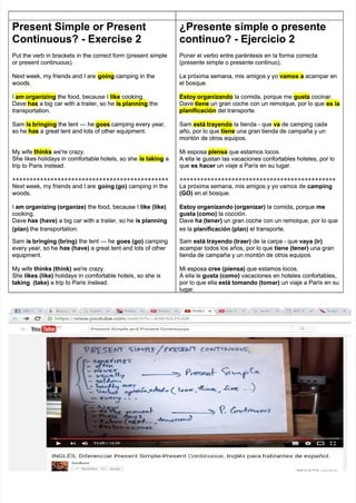 Present Simple or Present
Present Simple or Present
Continuous? - Exercise 2
Continuous? - Exercise 2
Put the verb in brackets in the correct form (present simple
Put the verb in brackets in the correct form (present simple
or present continuous).
or present continuous).
Next week, my friends and I are
Next week, my friends and I are going
going camping in the
camping in the
woods.
woods.
I
I am organizing
am organizing the food, because I
the food, because I like
like cooking.
cooking.
Dave
Dave has
has a big car with a trailer, so he
a big car with a trailer, so he is planning
is planning the
the
transportation.
transportation.
Sam
Sam is bringing
is bringing the tent
the tent —
— he
he goes
goes camping every year,
camping every year,
so he
so he has
has a great tent and lots of other equipment.
a great tent and lots of other equipment.
My wife
My wife thinks
thinks we're crazy.
we're crazy.
She likes holidays in comfortable hotels, so she
She likes holidays in comfortable hotels, so she is taking
is taking a
a
trip to Paris instead.
trip to Paris instead.
+++++++++++++++++++++++++++++++++++++++++++++
+++++++++++++++++++++++++++++++++++++++++++++
Next week, my friends and I are
Next week, my friends and I are going (go)
going (go) camping in the
camping in the
woods.
woods.
I
I am organizing (organize)
am organizing (organize) the food, because I
the food, because I like (like)
like (like)
cooking.
cooking.
Dave
Dave has (have)
has (have) a big car with a trailer, so he
a big car with a trailer, so he is planning
is planning
(plan)
(plan) the transportation.
the transportation.
Sam
Sam is bringing (bring)
is bringing (bring) the tent
the tent —
— he
he goes (go)
goes (go) camping
camping
every year, so he
every year, so he has (have)
has (have) a great tent and lots of other
a great tent and lots of other
equipment.
equipment.
My wife
My wife thinks (think)
thinks (think) we're crazy.
we're crazy.
She
She likes (like)
likes (like) holidays in comfortable hotels, so she is
holidays in comfortable hotels, so she is
taking (take)
taking (take) a trip to Paris instead.
a trip to Paris instead.
¿Presente simple o presente
¿Presente simple o presente
continuo? - Ejercicio 2
continuo? - Ejercicio 2
Poner el verbo entre paréntesis en la forma correcta
Poner el verbo entre paréntesis en la forma correcta
(presente simple o presente continuo).
(presente simple o presente continuo).
La próxima semana, mis
La próxima semana, mis amigos y yo
amigos y yo vamos a
vamos a acampar en
acampar en
el bosque.
el bosque.
Estoy organizando
Estoy organizando la comida, porque me
la comida, porque me gusta
gusta cocinar.
cocinar.
Dave
Dave tiene
tiene un gran coche con un remolque, por lo que
un gran coche con un remolque, por lo que es la
es la
planificación
planificación del transporte.
del transporte.
Sam
Sam está trayendo
está trayendo la tienda - que
la tienda - que va
va de camping cada
de camping cada
año, por lo que
año, por lo que tiene
tiene una gran tienda de campaña y un
una gran tienda de campaña y un
montón de otros equipos.
montón de otros equipos.
Mi esposa
Mi esposa piensa
piensa que estamos locos.
que estamos locos.
A ella le gustan las vacaciones confortables hoteles, por lo
A ella le gustan las vacaciones confortables hoteles, por lo
que
que es hacer
es hacer un viaje a París en su lugar.
un viaje a París en su lugar.
+++++++++++++++++++++++++++++++++++++++++++++
+++++++++++++++++++++++++++++++++++++++++++++
La próxima semana, mis amigos y yo vamos de
La próxima semana, mis amigos y yo vamos de camping
camping
(GO)
(GO) en el bosque.
en el bosque.
Estoy organizando (organizar)
Estoy organizando (organizar) la comida, porque
la comida, porque me
me
gusta (como)
gusta (como) la cocción.
la cocción.
Dave
Dave ha (tener)
ha (tener) un gran coche con un remolque, por lo que
un gran coche con un remolque, por lo que
es la
es la planificación (plan)
planificación (plan) el transporte.
el transporte.
Sam
Sam está trayendo (traer)
está trayendo (traer) de la carpa - que
de la carpa - que vaya (ir)
vaya (ir)
acampar todos los años, por lo que
acampar todos los años, por lo que tiene (tener)
tiene (tener) una gran
una gran
tienda de campaña y un montón de otros equipos.
tienda de campaña y un montón de otros equipos.
Mi esposa
Mi esposa cree (piensa)
cree (piensa) que estamos locos.
que estamos locos.
A ella le
A ella le gusta (como)
gusta (como) vacaciones en hoteles confortables,
vacaciones en hoteles confortables,
por lo que ella
por lo que ella está tomando (tomar)
está tomando (tomar) un viaje a París en su
un viaje a París en su
lugar.
lugar.
 