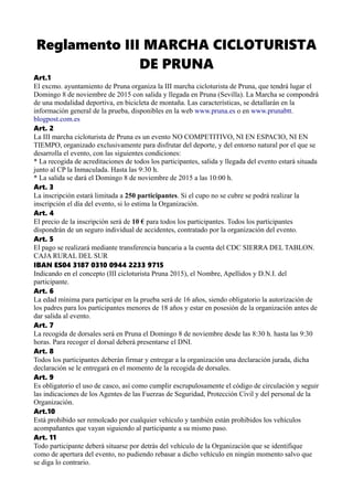 Reglamento III MARCHA CICLOTURISTA
DE PRUNA
Art.1
El excmo. ayuntamiento de Pruna organiza la III marcha cicloturista de Pruna, que tendrá lugar el
Domingo 8 de noviembre de 2015 con salida y llegada en Pruna (Sevilla). La Marcha se compondrá
de una modalidad deportiva, en bicicleta de montaña. Las características, se detallarán en la
información general de la prueba, disponibles en la web www.pruna.es o en www.prunabtt.
blogpost.com.es
Art. 2
La III marcha cicloturista de Pruna es un evento NO COMPETITIVO, NI EN ESPACIO, NI EN
TIEMPO, organizado exclusivamente para disfrutar del deporte, y del entorno natural por el que se
desarrolla el evento, con las siguientes condiciones:
* La recogida de acreditaciones de todos los participantes, salida y llegada del evento estará situada
junto al CP la Inmaculada. Hasta las 9:30 h.
* La salida se dará el Domingo 8 de noviembre de 2015 a las 10:00 h.
Art. 3
La inscripción estará limitada a 250 participantes. Si el cupo no se cubre se podrá realizar la
inscripción el día del evento, si lo estima la Organización.
Art. 4
El precio de la inscripción será de 10 € para todos los participantes. Todos los participantes
dispondrán de un seguro individual de accidentes, contratado por la organización del evento.
Art. 5
El pago se realizará mediante transferencia bancaria a la cuenta del CDC SIERRA DEL TABLON.
CAJA RURAL DEL SUR
IBAN ES04 3187 0310 0944 2233 9715
Indicando en el concepto (III cicloturista Pruna 2015), el Nombre, Apellidos y D.N.I. del
participante.
Art. 6
La edad mínima para participar en la prueba será de 16 años, siendo obligatorio la autorización de
los padres para los participantes menores de 18 años y estar en posesión de la organización antes de
dar salida al evento.
Art. 7
La recogida de dorsales será en Pruna el Domingo 8 de noviembre desde las 8:30 h. hasta las 9:30
horas. Para recoger el dorsal deberá presentarse el DNI.
Art. 8
Todos los participantes deberán firmar y entregar a la organización una declaración jurada, dicha
declaración se le entregará en el momento de la recogida de dorsales.
Art. 9
Es obligatorio el uso de casco, así como cumplir escrupulosamente el código de circulación y seguir
las indicaciones de los Agentes de las Fuerzas de Seguridad, Protección Civil y del personal de la
Organización.
Art.10
Está prohibido ser remolcado por cualquier vehículo y también están prohibidos los vehículos
acompañantes que vayan siguiendo al participante a su mismo paso.
Art. 11
Todo participante deberá situarse por detrás del vehículo de la Organización que se identifique
como de apertura del evento, no pudiendo rebasar a dicho vehículo en ningún momento salvo que
se diga lo contrario.
 