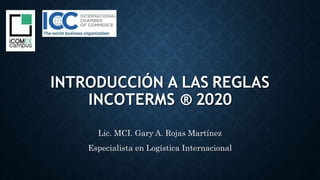 INTRODUCCIÓN A LAS REGLAS
INCOTERMS ® 2020
Lic. MCI. Gary A. Rojas Martínez
Especialista en Logística Internacional
 