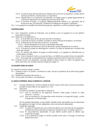 - 10 -
13.4.3. Invade la pista del oponente por debajo de la red con la raqueta o cuerpo de tal
forma que distrae u obstaculiza a un oponente;
13.4.4. Obstaculiza a un oponente, por ejemplo, le impide jugar un golpe legal donde el
volante es seguido por la raqueta por encima de la red;
13.4.5. Si durante el juego, un jugador deliberadamente distrae a su oponente de la
forma que sea, por ejemplo, mediante la realización de gestos o gritando;
13.5. Si un jugador es culpable de infracciones graves, repetidas o continuas bajo la regla 16.
14.REPETICIONES
14.1. Una “repetición” podrá ser indicada por el árbitro o por un jugador (si no hay árbitro)
para parar el juego.
14.2. Debe ser una repetición si:
14.2.1. Si el servidor saca antes de que esté listo el receptor.
14.2.2. Si durante el saque cometen una falta al mismo tiempo el receptor y el servidor,
14.2.3. Si después de ser devuelto el servicio, el volante:
14.2.3.1. queda atrapado en la red y suspendido sobre ella,
14.2.3.2. después de pasar por encima de la red, queda atrapado en la misma,
14.2.4. Si durante el juego se desintegra el volante y la base se separa por completo del
resto del volante,
14.2.5. En opinión del árbitro, el juego es interrumpido o un jugador es distraído por un
entrenador contrario.
14.2.6. Si se le impide la visión a un juez de línea, y el árbitro no puede tomar una decisión.
14.2.7. Se puede dar una repetición por cualquier acontecimiento imprevisto o fortuito.
14.3. Cuando ocurre una repetición, el juego desde el último saque no vale y el jugador que
sirvió saca otra vez, excepto donde se aplica la regla 12.
15.VOLANTE FUERA DE JUEGO
Un volante no está en juego cuando:
15.1. Golpea la red o un poste y comienza a caer hacia la superficie de la pista del jugador
que golpea;
15.2. Golpea la superficie de la pista; o
15.3. Ha ocurrido una falta o una repetición.
16.JUEGO CONTINUO, MALA CONDUCTA, CASTIGOS
16.1 El juego deberá ser continuo desde el primer saque hasta que concluya el partido,
excepto lo permitido en las reglas16.2 y 16.3.
16.2 Descanso
En todos los partidos se permitirá un descanso
16.2.1 que no exceda los 60 segundos durante cada juego cuando un lado
alcance 11 puntos
16.2.2 que no exceda los 120 segundos entre el primer y el segundo juego, y entre
el segundo y el tercer juego
(En los partidos televisados, el juez árbitro decidirá antes del partido que los descansos
recogidos en la regla 16.2 son obligatorios o de una duración estipulada).
16.3 Suspensión del juego
16.3.1 Cuando se requiera por circunstancias ajenas a la voluntad de los jugadores,
el árbitro puede suspender el juego por el periodo que considere oportuno.
16.3.2 En circunstancias especiales, el juez árbitro podrá pedir al árbitro que
suspenda el juego.
16.3.3 Si se suspende el juego, el tanteo queda como está y el juego se reanuda
desde ese punto.
 
