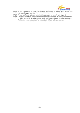 - 12 -
17.6.6. Si una jugada no es vista por el oficial designado, el árbitro debe tomar una
decisión o repetir el punto.
17.6.7. Anotar e informar al juez árbitro todo lo que pasa en cuanto a la regla 16; y
17.6.8. Llevar al juez árbitro cualquier apelación sobre cuestiones de las reglas solamente
(Tales apelaciones se deben hacer antes de que se haga el saque siguiente o, al
final del juego, antes de que haya dejado la pista el lado que apela).
 