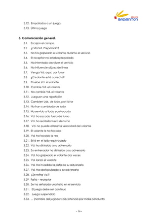 - 16 -
2.12. Empatados a un juego.
2.13. Último juego
3. Comunicación general.
3.1. Escojan el campo
3.2. ¿Esta Vd. Preparado?
3.3. No ha golpeado el volante durante el servicio
3.4. El receptor no estaba preparado
3.5. Ha intentado devolver el servicio
3.6. No influencie al juez de línea
3.7. Venga Vd. aquí, por favor
3.8. ¿El volante está correcto?
3.9. Pruebe Vd. el volante
3.10. Cambie Vd. el volante
3.11. No cambie Vd. el volante
3.12. Jueguen una repetición
3.13. Cambien Uds. de lado, por favor
3.14. No han cambiado de lado
3.15. Ha servido al lado equivocado
3.16. Vd. ha sacado fuera de turno
3.17. Vd. ha recibido fuera de turno
3.18. Vd. no puede alterar la velocidad del volante
3.19. El volante le ha tocado
3.20. Vd. ha tocado la red
3.21. Está en el lado equivocado
3.22. Vd. ha distraído a su adversario
3.23. Su entrenador ha distraído a su adversario
3.24. Vd. ha golpeado el volante dos veces
3.25. Vd. lanzó el volante
3.26. Vd. Ha invadido la pista de su adversario
3.27. Vd. Ha obstaculizado a su adversario
3.28. ¿Se retira Vd.?
3.29 Falta – receptor
3.30. Se ha señalado una falta en el servicio
3.31. El juego debe ser continuo
3.32. Juego suspendido
3.33. ... (nombre del jugador) advertencia por mala conducta
 