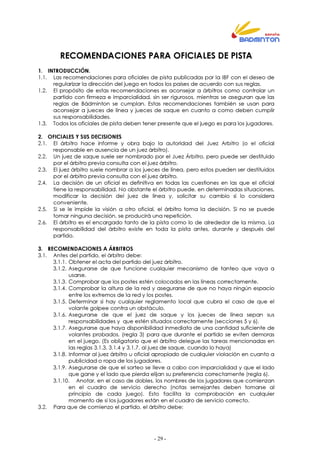 - 29 -
RECOMENDACIONES PARA OFICIALES DE PISTA
1. INTRODUCCIÓN.
1.1. Las recomendaciones para oficiales de pista publicadas por la IBF con el deseo de
regularizar la dirección del juego en todos los países de acuerdo con sus reglas.
1.2. El propósito de estas recomendaciones es aconsejar a árbitros como controlar un
partido con firmeza e imparcialidad, sin ser rigurosos, mientras se aseguran que las
reglas de Bádminton se cumplan. Estas recomendaciones también se usan para
aconsejar a jueces de línea y jueces de saque en cuanto a como deben cumplir
sus responsabilidades.
1.3. Todos los oficiales de pista deben tener presente que el juego es para los jugadores.
2. OFICIALES Y SUS DECISIONES
2.1. El árbitro hace informe y obra bajo la autoridad del Juez Arbitro (o el oficial
responsable en ausencia de un juez árbitro).
2.2. Un juez de saque suele ser nombrado por el Juez Árbitro, pero puede ser destituido
por el árbitro previa consulta con el juez árbitro.
2.3. El juez árbitro suele nombrar a los jueces de línea, pero estos pueden ser destituidos
por el árbitro previa consulta con el juez árbitro.
2.4. La decisión de un oficial es definitiva en todas las cuestiones en las que el oficial
tiene la responsabilidad. No obstante el árbitro puede, en determinadas situaciones,
modificar la decisión del juez de línea y, solicitar su cambio si lo considera
conveniente.
2.5. Si se le impide la visión a otro oficial, el árbitro toma la decisión. Si no se puede
tomar ninguna decisión, se producirá una repetición.
2.6. El árbitro es el encargado tanto de la pista como lo de alrededor de la misma. La
responsabilidad del árbitro existe en toda la pista antes, durante y después del
partido.
3. RECOMENDACIONES A ÁRBITROS
3.1. Antes del partido, el árbitro debe:
3.1.1. Obtener el acta del partido del juez árbitro.
3.1.2. Asegurarse de que funcione cualquier mecanismo de tanteo que vaya a
usarse.
3.1.3. Comprobar que los postes estén colocados en las líneas correctamente.
3.1.4. Comprobar la altura de la red y asegurarse de que no haya ningún espacio
entre los extremos de la red y los postes.
3.1.5. Determinar si hay cualquier reglamento local que cubra el caso de que el
volante golpee contra un obstáculo.
3.1.6. Asegurarse de que el juez de saque y los jueces de línea sepan sus
responsabilidades y que estén situados correctamente (secciones 5 y 6).
3.1.7. Asegurarse que haya disponibilidad inmediata de una cantidad suficiente de
volantes probados, (regla 3) para que durante el partido se eviten demoras
en el juego. (Es obligatorio que el árbitro delegue las tareas mencionadas en
las reglas 3.1.3, 3.1.4 y 3.1.7. al juez de saque, cuando lo haya)
3.1.8. Informar al juez árbitro u oficial apropiado de cualquier violación en cuanto a
publicidad o ropa de los jugadores.
3.1.9. Asegurarse de que el sorteo se lleve a cabo con imparcialidad y que el lado
que gane y el lado que pierda elijan su preferencia correctamente (regla 6).
3.1.10. Anotar, en el caso de dobles, los nombres de los jugadores que comienzan
en el cuadro de servicio derecho (notas semejantes deben tomarse al
principio de cada juego). Esto facilita la comprobación en cualquier
momento de si los jugadores están en el cuadro de servicio correcto.
3.2. Para que de comienzo el partido, el árbitro debe:
 