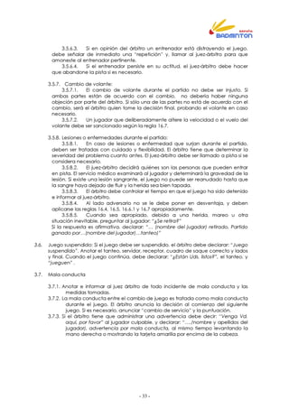 - 33 -
3.5.6.3. Si en opinión del árbitro un entrenador está distrayendo el juego,
debe señalar de inmediato una “repetición” y, llamar al juez-árbitro para que
amoneste al entrenador pertinente.
3.5.6.4. Si el entrenador persiste en su actitud, el juez-árbitro debe hacer
que abandone la pista si es necesario.
3.5.7. Cambio de volante:
3.5.7.1. El cambio de volante durante el partido no debe ser injusto. Si
ambas partes están de acuerdo con el cambio, no debería haber ninguna
objeción por parte del árbitro. Si sólo una de las partes no está de acuerdo con el
cambio, será el árbitro quien tome la decisión final, probando el volante en caso
necesario.
3.5.7.2. Un jugador que deliberadamente altere la velocidad o el vuelo del
volante debe ser sancionado según la regla 16.7.
3.5.8. Lesiones o enfermedades durante el partido:
3.5.8.1. En caso de lesiones o enfermedad que surjan durante el partido,
deben ser tratadas con cuidado y flexibilidad. El árbitro tiene que determinar la
severidad del problema cuanto antes. El juez-árbitro debe ser llamado a pista si se
considera necesario.
3.5.8.2. El juez-árbitro decidirá quiénes son las personas que pueden entrar
en pista. El servicio médico examinará al jugador y determinará la gravedad de la
lesión. Si existe una lesión sangrante, el juego no puede ser reanudado hasta que
la sangre haya dejado de fluir y la herida sea bien tapada.
3.5.8.3. El árbitro debe controlar el tiempo en que el juego ha sido detenido
e informar al juez-árbitro.
3.5.8.4. Al lado adversario no se le debe poner en desventaja, y deben
aplicarse las reglas 16.4, 16.5, 16.6.1 y 16.7 apropiadamente.
3.5.8.5. Cuando sea apropiado, debido a una herida, mareo u otra
situación inevitable, preguntar al jugador: “¿Se retira?”
Si la respuesta es afirmativa, declarar: “… (nombre del jugador) retirado, Partido
ganado por…(nombre del jugador)…tanteo)”
3.6. Juego suspendido: Si el juego debe ser suspendido, el árbitro debe declarar: “Juego
suspendido”. Anotar el tanteo, servidor, receptor, cuadro de saque correcto y lados
y final. Cuando el juego continúa, debe declarar: “¿Están Uds. listos?”, el tanteo, y
“jueguen” .
3.7. Mala conducta
3.7.1. Anotar e informar al juez árbitro de todo incidente de mala conducta y las
medidas tomadas.
3.7.2. La mala conducta entre el cambio de juego es tratada como mala conducta
durante el juego. El árbitro anuncia la decisión al comienzo del siguiente
juego. Si es necesario, anunciar “cambio de servicio” y la puntuación.
3.7.3. Si el árbitro tiene que administrar una advertencia debe decir: “Venga Vd.
aquí, por favor” al jugador culpable, y declarar: “…./nombre y apellidos del
jugador), advertencia por mala conducta, al mismo tiempo levantando la
mano derecha o mostrando la tarjeta amarilla por encima de la cabeza.
 