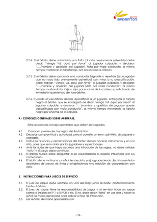 - 34 -
3.7.4. Si el árbitro debe administrar una falta (al lado previamente advertido) debe
decir: “Venga Vd. aquí, por favor” al jugador culpable, y declarar:
“…./nombre y apellidos del jugador), falta por mala conducta, al mismo
tiempo mostrando la tarjeta roja, por encima de la cabeza.
3.7.5. Si el árbitro debe sancionar una conducta flagrante o repetida (a un jugador
que no haya sido previamente advertido) con miras a su descalificación,
debe indicar: “Venga Vd. aquí, por favor” al jugador culpable, y declarar:
“…./nombre y apellidos del jugador falta por mala conducta”, al mismo
tiempo mostrando la tarjeta roja por encima de la cabeza y, solicitando de
inmediato la presencia del juez-árbitro.
3.7.6. Cuando el juez-árbitro decide descalificar a un jugador, entregará la tarjeta
negra al árbitro, que se encargará de decir: Venga Vd. aquí, por favor” al
jugador culpable, y declarar: “…./nombre y apellidos del jugador quede
descalificado por mala conducta”, al mismo tiempo mostrando la tarjeta
negra por encima de la cabeza.
4.- CONSEJOS GENERALES SOBRE ARBITRAJE.
Esta sección da consejos generales que deben ser seguidos.
4.1 Conocer y entender, las reglas del Badminton.
4.2 Declarar con prontitud y autoridad, pero si comete un error, admitirlo, disculparse y
corregirlo.
4.3 Todos los anuncios y declaraciones del tanteo deben hacerse claramente y en voz
alta, para que sean oídas por los jugadores y espectadores.
4.4 Ante la duda de que haya ocurrido una infracción de las reglas, no debe señalar
“falta” y el juego debe continuar.
4.5 El árbitro nunca debe preguntar a los espectadores ni dejarse influenciar por sus
comentarios.
4.6 El árbitro debe motivar a sus oficiales de pista, p.ej. agradeciendo discretamente las
decisiones de jueces de línea y estableciendo una relación de cooperación con
ellos.
5. INSTRUCCIONES PARA JUECES DE SERVICIO.
5.1. El juez de saque debe sentarse en una silla baja junto al poste, preferentemente
frente al árbitro.
5.2. El juez de saque tiene la responsabilidad de juzgar si el servidor hace un saque
correcto (reglas del 9.1 a la 9.3) o no. Si no, debe decir “falta” en voz alta y hacer la
señal de mano apropiada para indicar el tipo de infracción.
5.3. Las señales de mano apropiadas son:
 