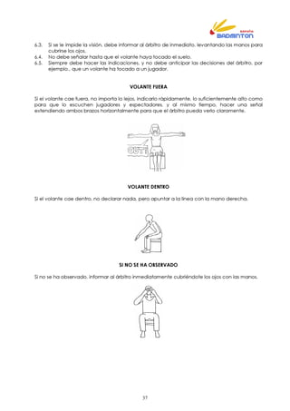 37
6.3. Si se le impide la visión, debe informar al árbitro de inmediato, levantando las manos para
cubrirse los ojos.
6.4. No debe señalar hasta que el volante haya tocado el suelo.
6.5. Siempre debe hacer las indicaciones, y no debe anticipar las decisiones del árbitro, por
ejemplo., que un volante ha tocado a un jugador.
VOLANTE FUERA
Si el volante cae fuera, no importa lo lejos, indicarlo rápidamente, lo suficientemente alto como
para que lo escuchen jugadores y espectadores, y al mismo tiempo, hacer una señal
extendiendo ambos brazos horizontalmente para que el árbitro pueda verlo claramente.
VOLANTE DENTRO
Si el volante cae dentro, no declarar nada, pero apuntar a la línea con la mano derecha.
SI NO SE HA OBSERVADO
Si no se ha observado, informar al árbitro inmediatamente cubriéndote los ojos con las manos.
 